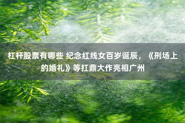 杠杆股票有哪些 纪念红线女百岁诞辰，《刑场上的婚礼》等扛鼎大作亮相广州