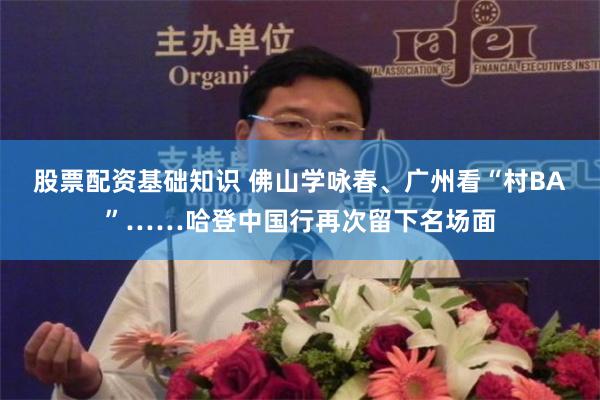 股票配资基础知识 佛山学咏春、广州看“村BA”……哈登中国行再次留下名场面
