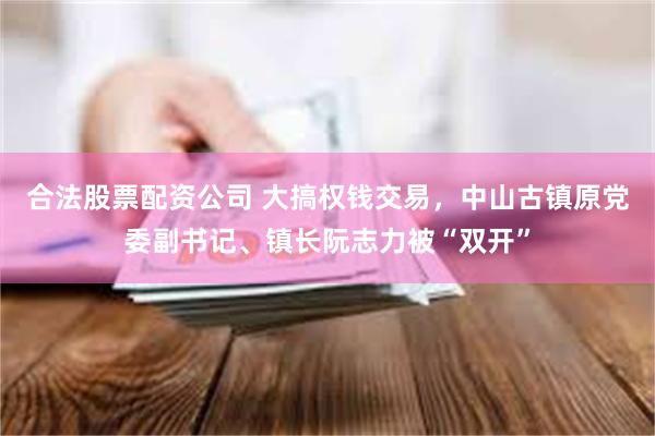 合法股票配资公司 大搞权钱交易，中山古镇原党委副书记、镇长阮志力被“双开”