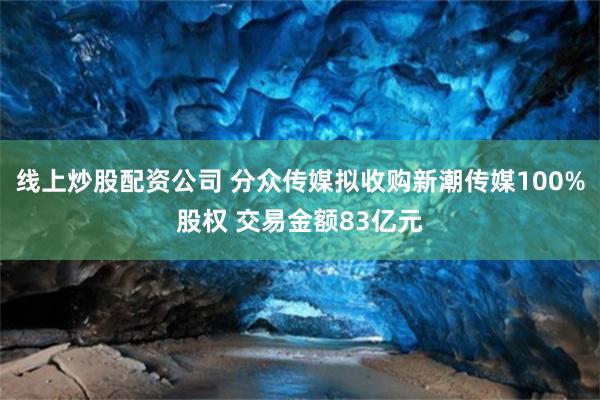 线上炒股配资公司 分众传媒拟收购新潮传媒100%股权 交易金额83亿元