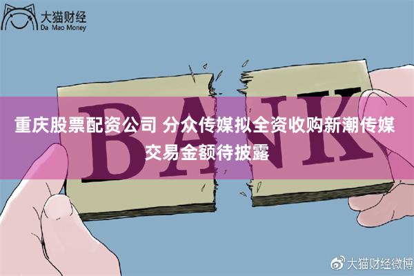 重庆股票配资公司 分众传媒拟全资收购新潮传媒 交易金额待披露