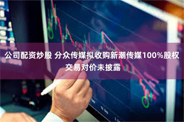 公司配资炒股 分众传媒拟收购新潮传媒100%股权 交易对价未披露