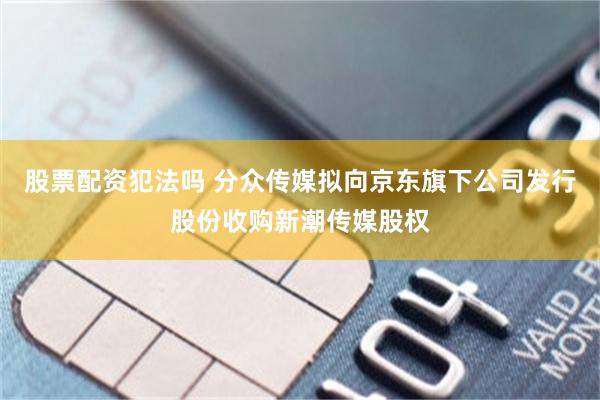 股票配资犯法吗 分众传媒拟向京东旗下公司发行股份收购新潮传媒股权