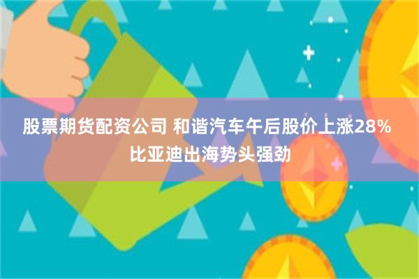 股票期货配资公司 和谐汽车午后股价上涨28% 比亚迪出海势头强劲