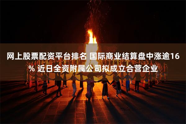 网上股票配资平台排名 国际商业结算盘中涨逾16% 近日全资附属公司拟成立合营企业
