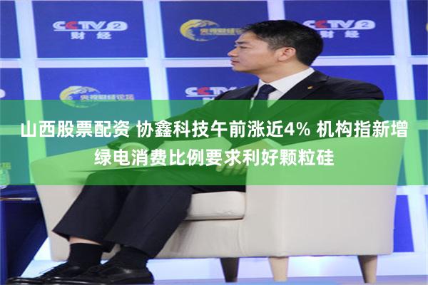 山西股票配资 协鑫科技午前涨近4% 机构指新增绿电消费比例要求利好颗粒硅