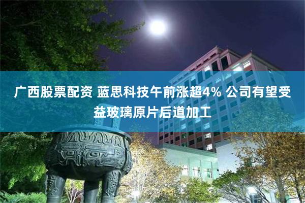 广西股票配资 蓝思科技午前涨超4% 公司有望受益玻璃原片后道加工
