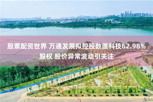 股票配资世界 万通发展拟控股数渡科技62.98%股权 股价异常波动引关注