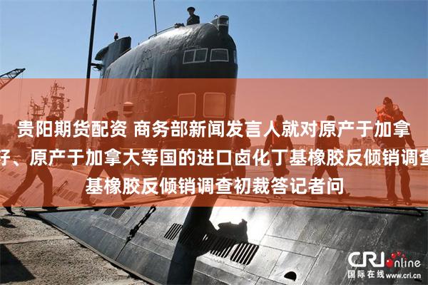 贵阳期货配资 商务部新闻发言人就对原产于加拿大的进口油菜籽、原产于加拿大等国的进口卤化丁基橡胶反倾销调查初裁答记者问