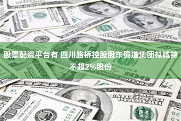 股票配资平台有 四川路桥控股股东蜀道集团拟减持不超2%股份
