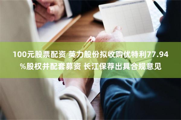100元股票配资 英力股份拟收购优特利77.94%股权并配套募资 长江保荐出具合规意见