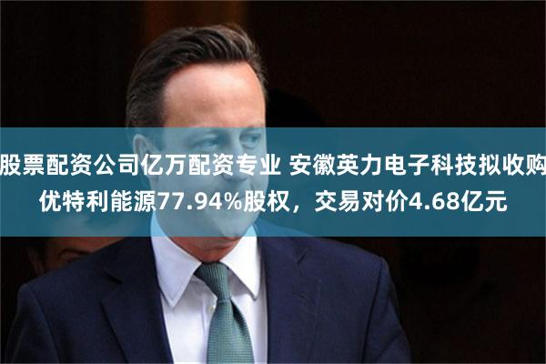 股票配资公司亿万配资专业 安徽英力电子科技拟收购优特利能源77.94%股权，交易对价4.68亿元