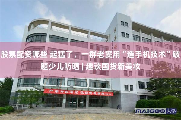 股票配资哪些 起猛了，一群老窦用“造手机技术”破题少儿防晒 | 趣谈国货新美妆