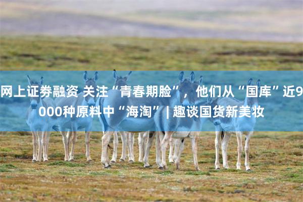 网上证劵融资 关注“青春期脸”，他们从“国库”近9000种原料中“海淘” | 趣谈国货新美妆