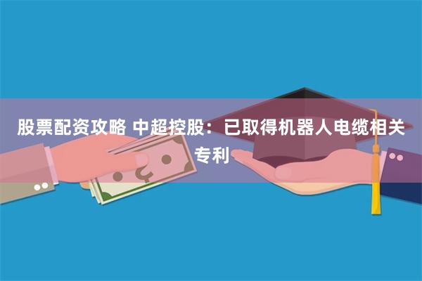 股票配资攻略 中超控股：已取得机器人电缆相关专利