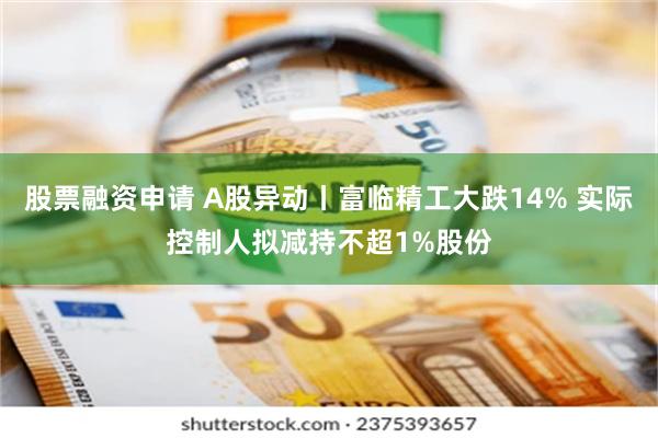 股票融资申请 A股异动丨富临精工大跌14% 实际控制人拟减持不超1%股份
