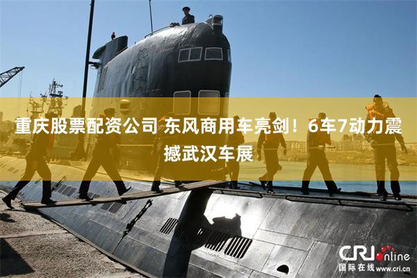 重庆股票配资公司 东风商用车亮剑！6车7动力震撼武汉车展