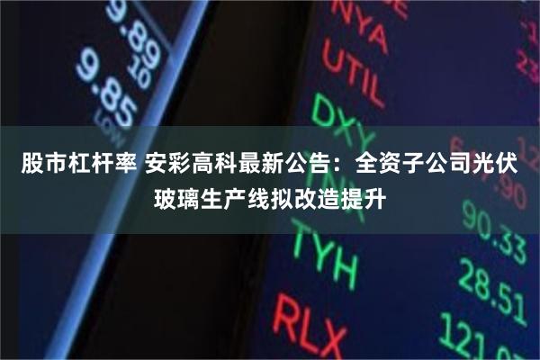 股市杠杆率 安彩高科最新公告：全资子公司光伏玻璃生产线拟改造提升