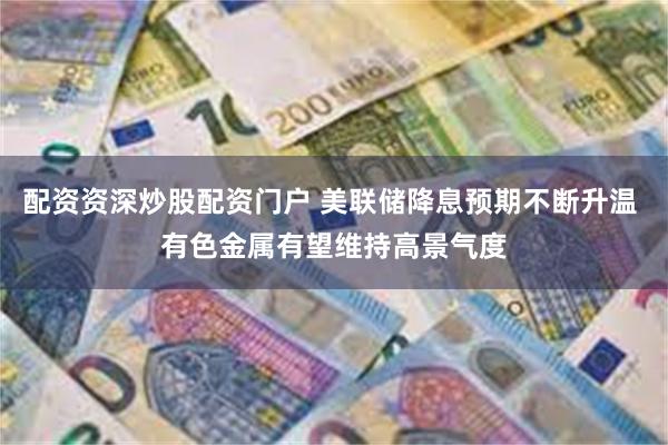 配资资深炒股配资门户 美联储降息预期不断升温 有色金属有望维持高景气度