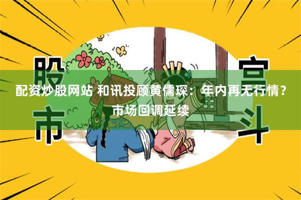 配资炒股网站 和讯投顾黄儒琛：年内再无行情？市场回调延续
