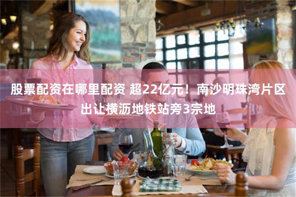 股票配资在哪里配资 超22亿元！南沙明珠湾片区出让横沥地铁站旁3宗地
