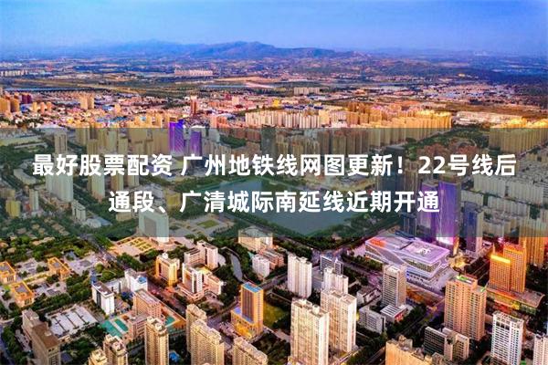 最好股票配资 广州地铁线网图更新！22号线后通段、广清城际南延线近期开通