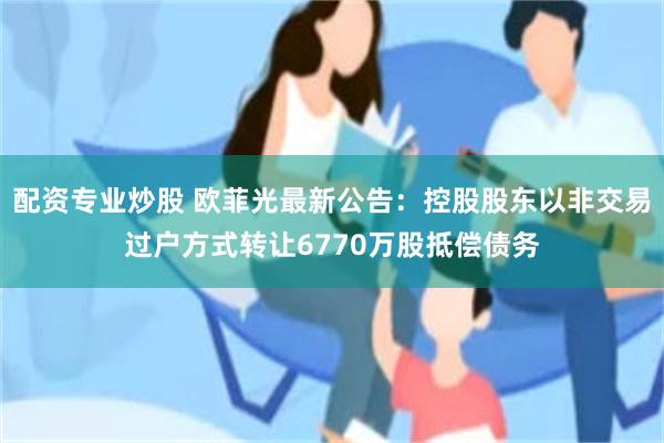 配资专业炒股 欧菲光最新公告：控股股东以非交易过户方式转让6770万股抵偿债务
