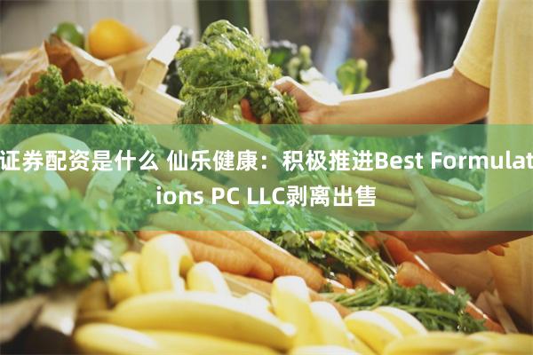 证券配资是什么 仙乐健康：积极推进Best Formulations PC LLC剥离出售