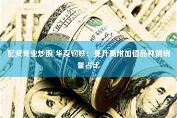 配资专业炒股 华菱钢铁：提升高附加值品种钢销量占比
