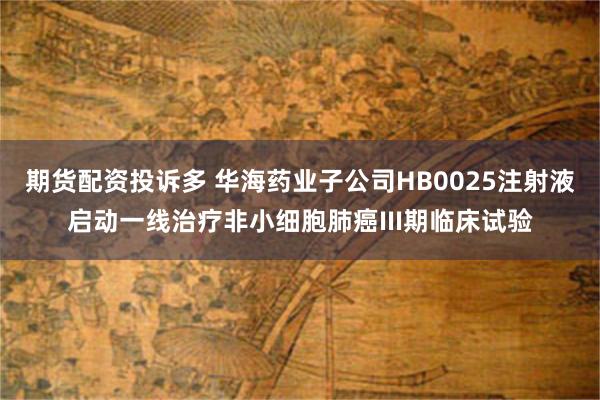 期货配资投诉多 华海药业子公司HB0025注射液启动一线治疗非小细胞肺癌III期临床试验