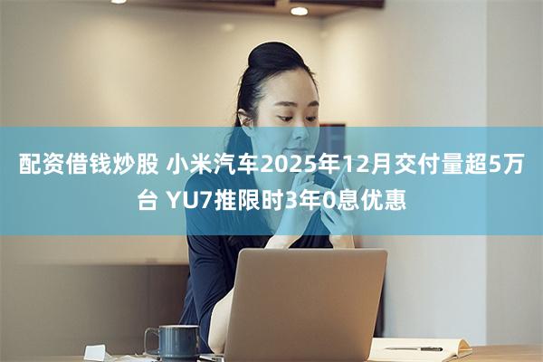 配资借钱炒股 小米汽车2025年12月交付量超5万台 YU7推限时3年0息优惠