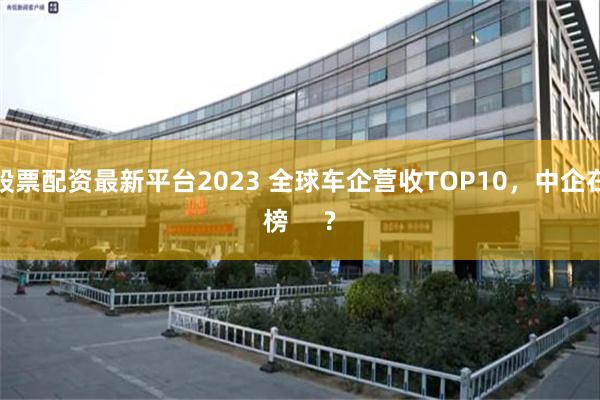股票配资最新平台2023 全球车企营收TOP10，中企在榜     ?