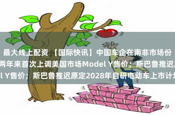 最大线上配资 【国际快讯】中国车企在南非市场份额持续扩大；特斯拉两年来首次上调美国市场Model Y售价；斯巴鲁推迟原定2028年自研电动车上市计划