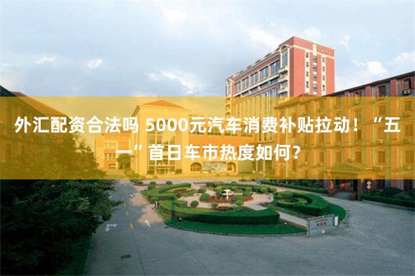 外汇配资合法吗 5000元汽车消费补贴拉动！“五一”首日车市热度如何？