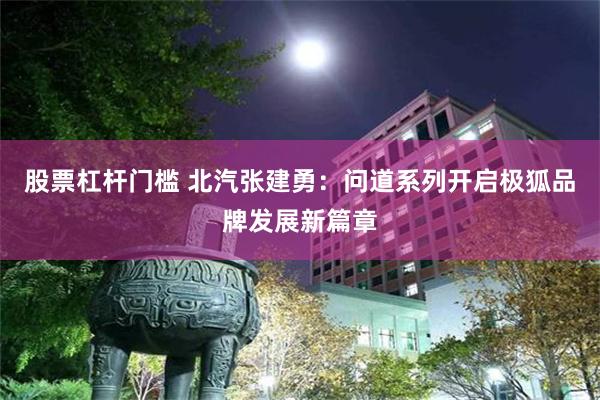股票杠杆门槛 北汽张建勇：问道系列开启极狐品牌发展新篇章