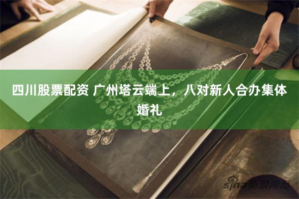 四川股票配资 广州塔云端上，八对新人合办集体婚礼