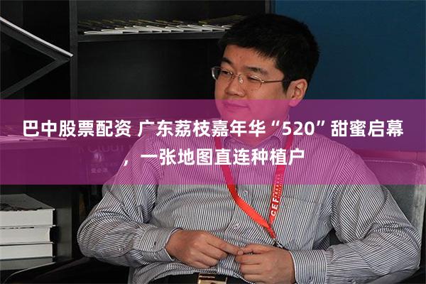 巴中股票配资 广东荔枝嘉年华“520”甜蜜启幕，一张地图直连种植户