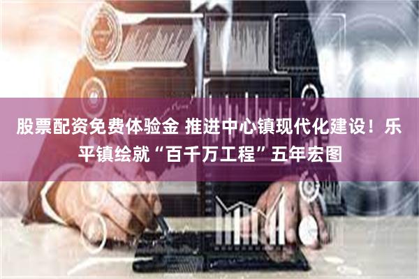 股票配资免费体验金 推进中心镇现代化建设！乐平镇绘就“百千万工程”五年宏图