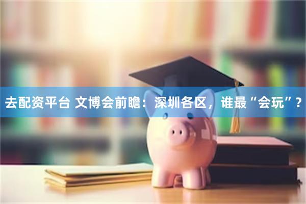 去配资平台 文博会前瞻：深圳各区，谁最“会玩”？