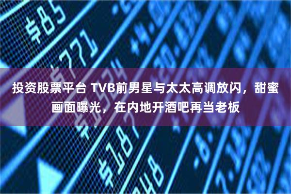 投资股票平台 TVB前男星与太太高调放闪,甜蜜画面曝光,在内地开酒吧再当老板