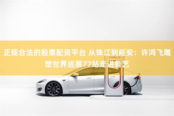 正规合法的股票配资平台 从珠江到延安:许鸿飞雕塑世界巡展77站走进鲁艺