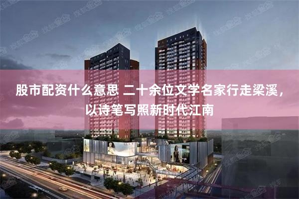 股市配资什么意思 二十余位文学名家行走梁溪,以诗笔写照新时代江南