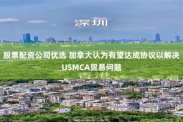 股票配资公司优选 加拿大认为有望达成协议以解决USMCA贸易问题