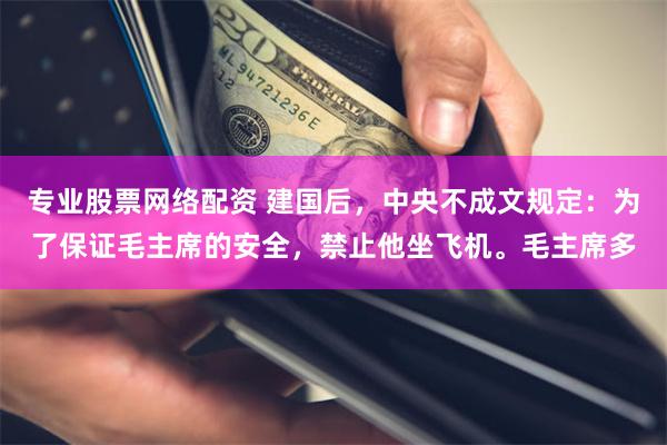 专业股票网络配资 建国后，中央不成文规定：为了保证毛主席的安全，禁止他坐飞机。毛主席多