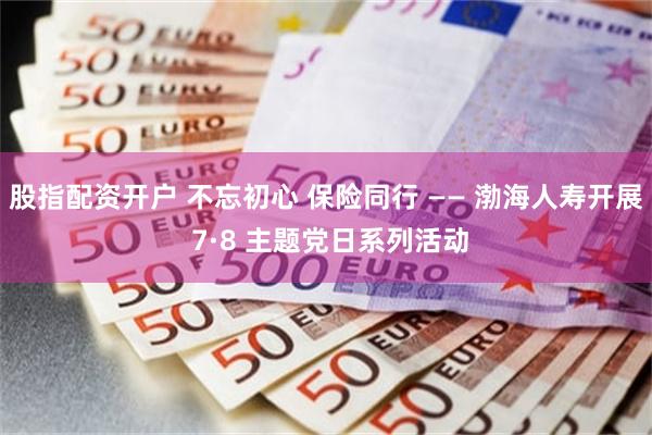 股指配资开户 不忘初心 保险同行 —— 渤海人寿开展 7·8 主题党日系列活动