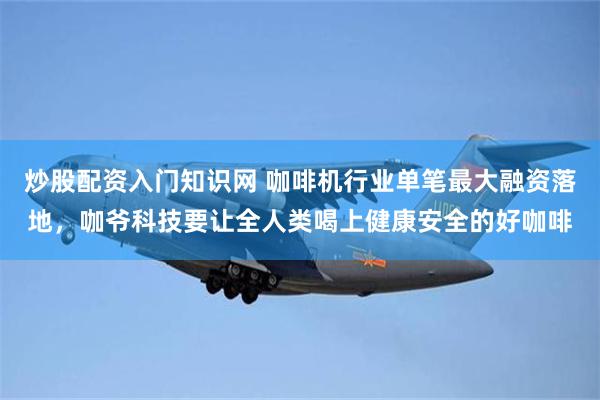 炒股配资入门知识网 咖啡机行业单笔最大融资落地，咖爷科技要让全人类喝上健康安全的好咖啡