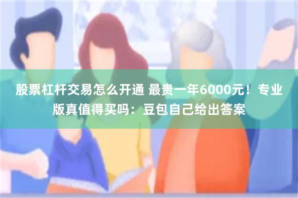 股票杠杆交易怎么开通 最贵一年6000元！专业版真值得买吗：豆包自己给出答案