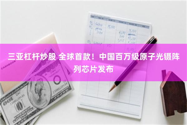 三亚杠杆炒股 全球首款！中国百万级原子光镊阵列芯片发布