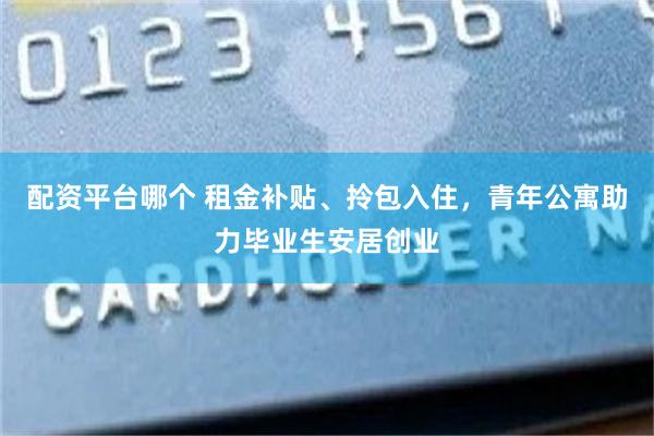 配资平台哪个 租金补贴、拎包入住，青年公寓助力毕业生安居创业