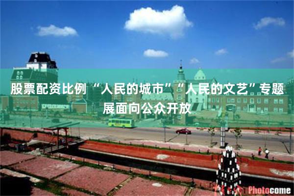 股票配资比例 “人民的城市”“人民的文艺”专题展面向公众开放
